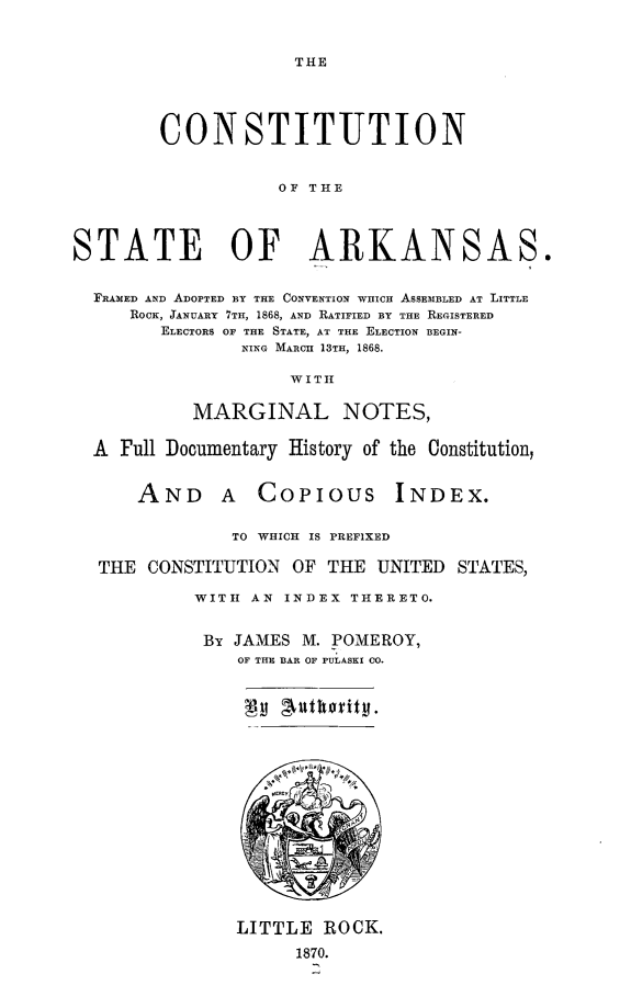 handle is hein.statecon/cstarkfa0001 and id is 1 raw text is: 



THE


        CONSTITUTION


                   OF THE




STATE OF ARKANSAS.


  FRAMED AND ADOPTED BY THE CONVENTION WHICH ASSEMBLED AT LITTLE
     ROCK, JANUARY 7TH, 1868, AND RATIFIED BY THE REGISTERED
        ELECTORS OF THE STATE, AT THE ELECTION BEGIN-
                NING MARCH  13TH, 1868.

                    WITI


           MARGINAL NOTES,


  A Full Documentary History of the Constitution,


      AND A COPIOUS INDEX.


               TO WHICH IS PREFIXED

  THE CONSTITUTION OF THE UNITED STATES,

           WITH AN INDEX THERETO.


           By JAMES M. POMEROY,
                OF THE BAR OF PULASKI CO.


LITTLE ROCK.

      1870.
      .,i


