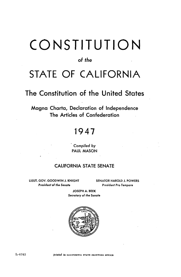 handle is hein.statecon/cstcaumdi0001 and id is 1 raw text is: 








  CONSTITUTION

                    of the


  STATE OF CALIFORNIA


The  Constitution of the United States


  Magna   Charta, Declaration of Independence
         The Articles of Confederation


                   1947

                   Compiled by
                   PAUL MASON


           CALIFORNIA STATE SENATE


  LIEUT. GOV. GOODWIN J. KNIGHT  SENATOR HAROLD J. POWERS
     President of the Senate  President Pro Tempore
                  JOSEPH A. BEEK
                  Secretary of the Senate


L-6763 rinted in CALIFORNIA STATE PRINTING OFFICE


L-6763


