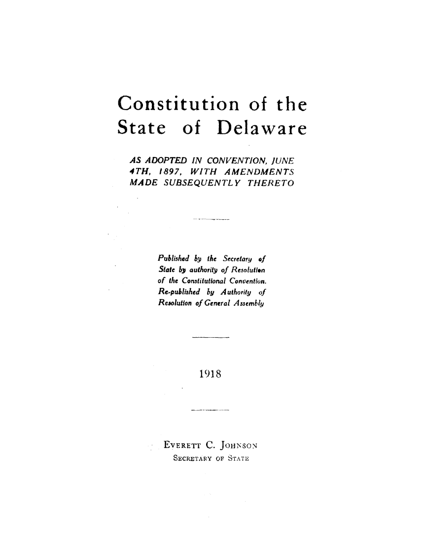 handle is hein.statecon/cstdeacvt0001 and id is 1 raw text is: 









Constitution of the

State of Delaware


  AS ADOPTED IN CONVENTION, JUNE
  4TH, 1897, WITH AMENDMENTS
  MADE SUBSEQUENTLY THERETO







        Published by tie Secretary of
        State bY authority of Resolutlon
        of the Constitutional Convention.
        Re-puhlished by Authority of
        Resolution of General Assembly


1918


EVERETT C. JOHNSON
  SECRETARY OF STATE


