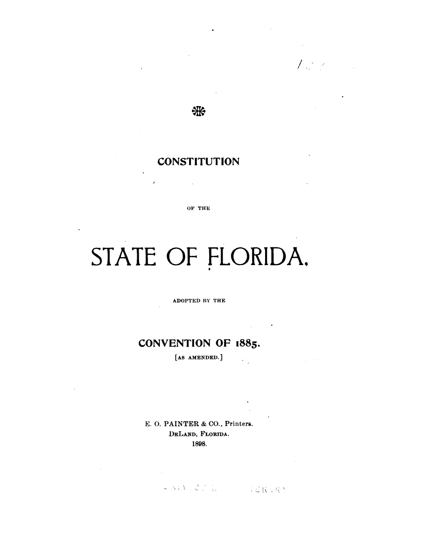 handle is hein.statecon/cstflacv0001 and id is 1 raw text is: 



















           CONSTITUTION





                OF THE






STATE OF FLORIDA,


      ADOPTED BY THE





CONVENTION OF 1885.
      [AS AMENDED.]








 E. 0. PAINTER & CO., Printers,
     DELAND, FLORIDA.
         1898.


-A


