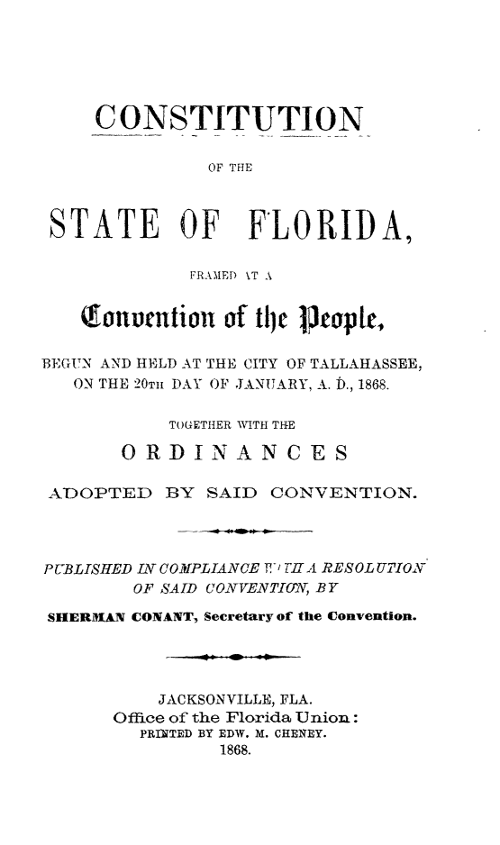 handle is hein.statecon/cstflafc0001 and id is 1 raw text is: 






     CONSTITUTION


               OF THE



 STATE OF FLORIDA,

             FRAMED \T A


   fonurntior   of tile Petoplr,

BEGUN AND HELD AT THE CITY OF TALLAHASSEE,
   ON THE 20TH PAY OF JANUARY, A. D., 1868.

           TOGETHER WITH THE
       ORDINANCES


 ADOPTED BY SAID CONVENTION.




 P UBLISHED I COMPLIANCE T' TIT A RESOL UTIOX
        OF SAID CONVENTIO', BY

 SHERIAN CONANT, Secretary of the Convention.




          JACKSONVILLE, FLA.
      Office of the Florida Union:
         PRINTED BY EDW. M. CHENEY.
                1868.


