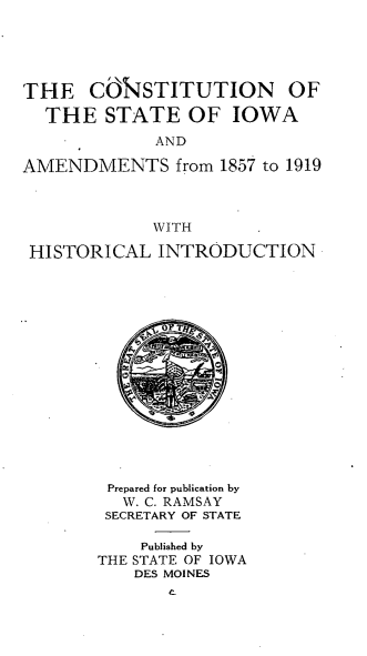 handle is hein.statecon/cstiwam0001 and id is 1 raw text is: 





THE COSTITUTION OF

  THE STATE OF IOWA
             AND

AMENDMENTS from 1857 to 1919



             WITH

 HISTORICAL INTRODUCTION
















        Prepared for publication by
          W. C. RAMSAY
        SECRETARY OF STATE

            Published by
       THE STATE OF IOWA
           DES MOINES


