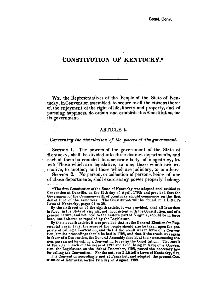 handle is hein.statecon/cstktcy0001 and id is 1 raw text is: 


Con*t. Cotiv.


        CONSTITUTION OF KENTUCKY.







   WE, the Representatives of the People of the State of Ken-
tucky, in Convention assembled, to secure to all the citizens there-
of, the enjoyment of the right of life, liberty and property, and of
pursuing happiness, do      ain and establish this Constitutioa for
its government.

                           ARTICLE R.

  Concerning the distribution of the powers of the government.

  STIoN 1.      The powers of the government of the State of
Kentucky, shall be divided into three distinct departments, and
each of them be confided to a separate body of magistracy, to.
wit: Those which are legislative, to one; those which are ex-
ecutive, to another; and those 'which are judiciary, to another.
   SECTION 2.   No person, or collection of persons, being of one
of those departments, shall exercise any power properly belong-

   *The first Constitution of the State of Kentucky was adopted and ratified in
Convention at Danville, on the 19th day of April, 1792; and provided that the
Government of the Commonwealth of Kentucky should commence on the first
day of June of the same year. The Constitution 'will be found in 1 Littell's
Laws of Kentucky, pages 21 to 38.
  By the sixth section of the eighth article, it was provided, that all laws then
in force, in the State of Virginia, not inconsistent with the Constitution, and of a
eneral nature, and not local to the eastern part of Virginia, should be in fore
ere, until altered or repealed by the Legislature.
  By the eleventh article, it was provided that, at the General Election for Rept
resentatives in 1797, the sense of the people should also be taken upon the pro.
priety of calling a Convention, and that if the result was in favor of a Conven-
tion, similar proceedings should be had in 1798, and that if the result was again
in favor of a Convention, the General Assembly should, at their next ensuing see.
sion, pass an act for calling a Convention to revise the Constitution. The result
of the vote in each of the years of 1797 and 1798, being in favor of a Conven.
tion, the Legislature, on the 18th of December, 1798, passed the necessary law
for calling the Convention. For the act, see 2 Littell's Lawms of Kentucky, 211.
  The Convention aceordingly met at Frankfort, and adopted the present Coa.
stitutionof Kentucky, onthe 17th day of August, 1799.


