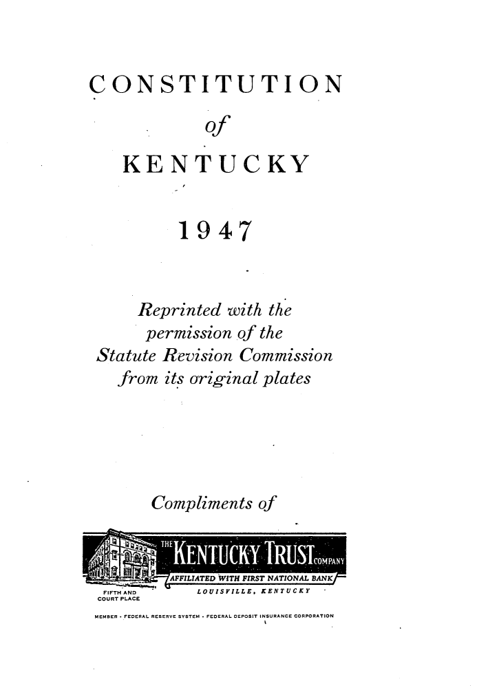 handle is hein.statecon/cstky0001 and id is 1 raw text is: 


CONSTITUTION

              of

    KENTUCKY


           1947



      Reprinted with the
      permission of the
 Statute Revision Commission
   from its original plates


Compliments of


FIFTH AND    LOUISVILLE. KENTUCKY
COURT PLACE
MEMBER - FEDERAL RESERVE SYSTEM  FEDERAL DEPOSIT INSURANCE CORPORATION
                     t


