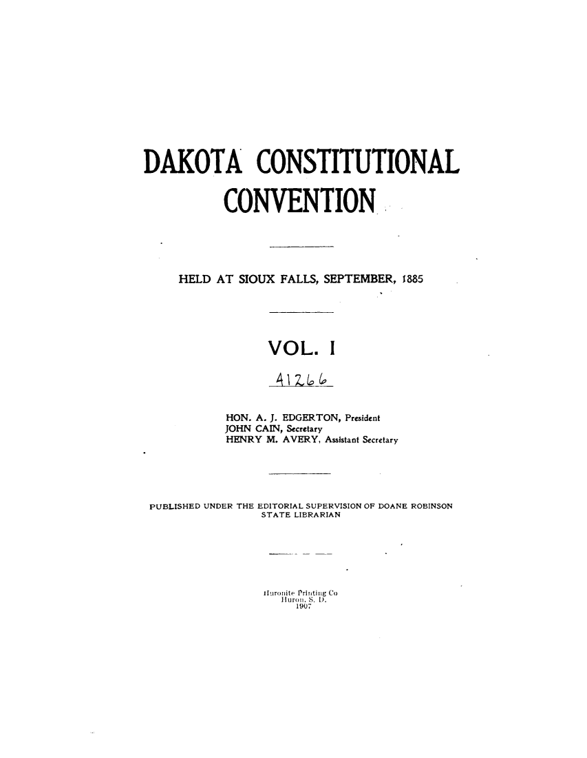handle is hein.statecon/cstldsdk0001 and id is 1 raw text is: 















DAKOTA CONSTITUTIONAL



            CONVENTION.






     HELD AT SIOUX FALLS, SEPTEMBER, 1885






                  VOL. I





            HON. A. J. EDGERTON, President
            JOHN CAIN, Secretary
            HENRY M. AVERY, Assistant Secretary





 PUBLISHED UNDER THE EDITORIAL SUPERVISION OF DOANE ROBINSON
                 STATE LIBRARIAN







                 lluronite Printing Co
                    Ilurou, S. 1).
                       1907


