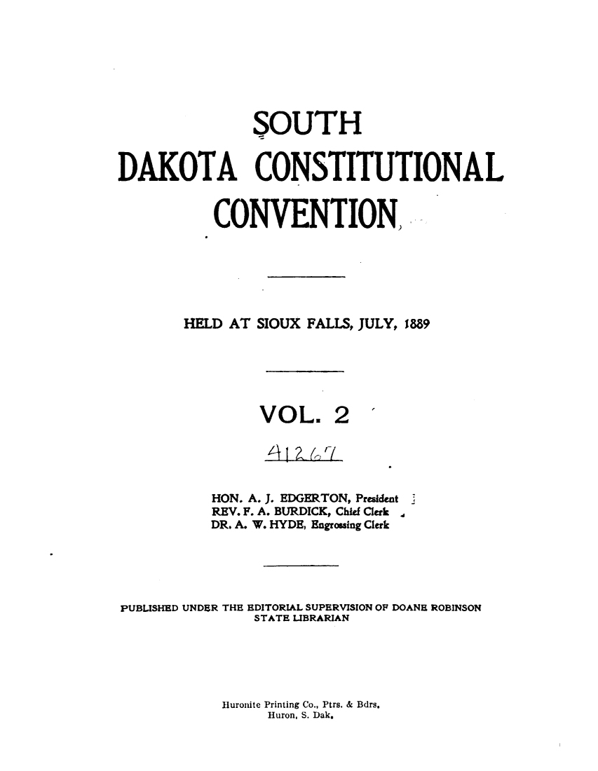 handle is hein.statecon/cstldsdk0002 and id is 1 raw text is: 







                SOUTH


DAKOTA CONSTITUTIONAL


           CONVENTION,






        HELD AT SIOUX FALLS, JULY, 1889


VOL.


           HON. A. J. EDGERTON, President
           REV. F. A. BURDICK, Chief Clerk
           DR. A. W. HYDE, Engrossing Clerk





PUBLISHED UNDER THE EDITORIAL SUPERVISION OF DOANE ROBINSON
                STATE LIBRARIAN


Hluronite Printing Co., Ptrs. & Bdrs.
     Huron, S. Dak.


