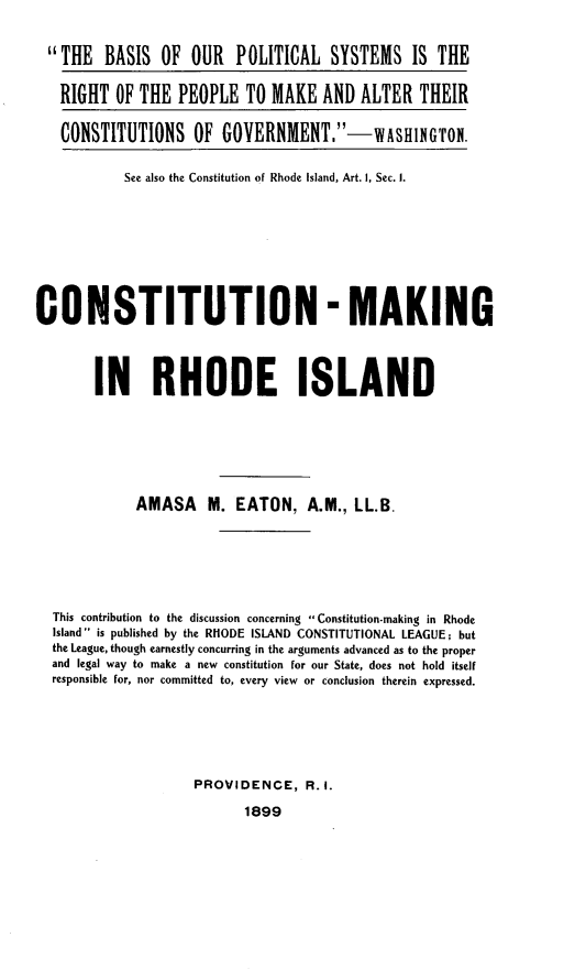 handle is hein.statecon/cstmkri0001 and id is 1 raw text is: 


  THE   BASIS  OF  OUR   POLITICAL   SYSTEMS IS THE

  RIGHT   OF THE   PEOPLE  TO  MAKE  AND  ALTER   THEIR

  CONSTITUTIONS OF GOVERNMENT.-            WASHIGTON.


           See also the Constitution of Rhode Island, Art. 1, Sec. 1.









CONSTITUTION - MAKING




        IN RHODE ISLAND







             AMASA M. EATON, A.M., LL.B.







  This contribution to the discussion concerning  Constitution-making in Rhode
  Island  is published by the RHODE ISLAND CONSTITUTIONAL LEAGUE; but
  the League, though earnestly concurring in the arguments advanced as to the proper
  and legal way to make a new constitution for our State, does not hold itself
  responsible for, nor committed to, every view or conclusion therein expressed.






                     PROVIDENCE,   R.I.

                           1899


