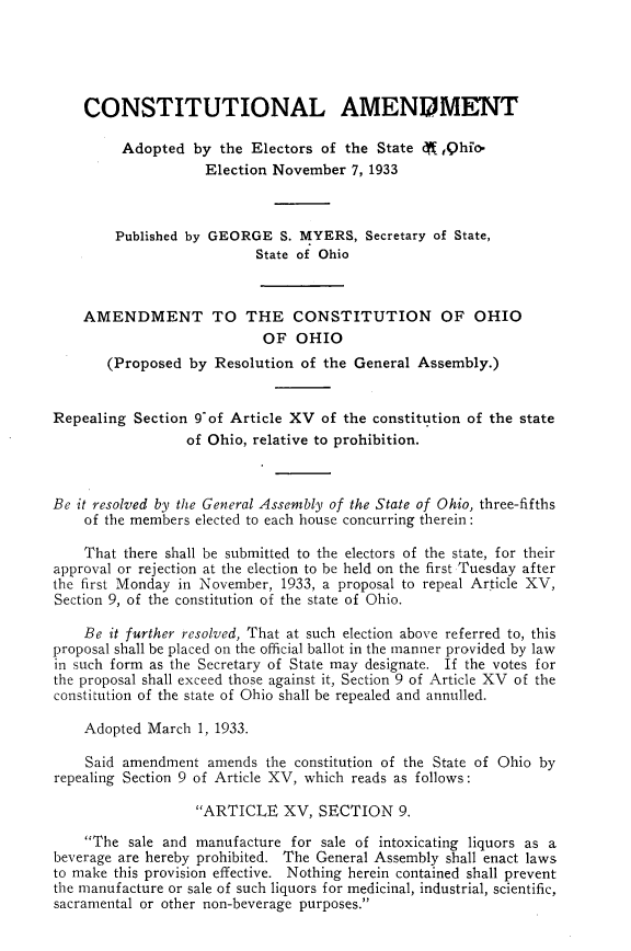 handle is hein.statecon/cstnamas0001 and id is 1 raw text is: 





    CONSTITUTIONAL AMENDMENT

         Adopted by the Electors of the State (,Qhio-
                    Election November 7, 1933



        Published by GEORGE S. MYERS, Secretary of State,
                          State of Ohio



    AMENDMENT TO THE CONSTITUTION OF OHIO
                           OF OHIO
       (Proposed by Resolution of the General Assembly.)


Repealing Section 9of Article XV of the constitution of the state
                 of Ohio, relative to prohibition.



Be it resolved by the General Assembly of the State of Ohio, three-fifths
    of the members elected to each house concurring therein:

    That there shall be submitted to the electors of the state, for their
approval or rejection at the election to be held on the first Tuesday after
the first Monday in November, 1933, a proposal to repeal Article XV,
Section 9, of the constitution of the state of Ohio.

    Be it further resolved, That at such election above referred to, this
proposal shall be placed on the official ballot in the manner provided by law
in such form as the Secretary of State may designate. If the votes for
the proposal shall exceed those against it, Section 9 of Article XV of the
constitution of the state of Ohio shall be repealed and annulled.

    Adopted March 1, 1933.

    Said amendment amends the constitution of the State of Ohio by
repealing Section 9 of Article XV, which reads as follows:

                  ARTICLE XV, SECTION 9.

    The sale and manufacture for sale of intoxicating liquors as a
beverage are hereby prohibited. The General Assembly shall enact laws
to make this provision effective. Nothing herein contained shall prevent
the manufacture or sale of such liquors for medicinal, industrial, scientific,
sacramental or other non-beverage purposes.


