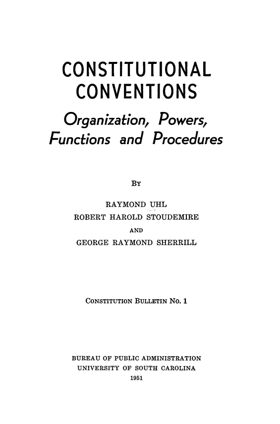 handle is hein.statecon/cstncvg0001 and id is 1 raw text is: 







  CONSTITUTIONAL


     CONVENTIONS


  Organization,   Powers,

Functions   and  Procedures




              BY

         RAYMOND UHL
    ROBERT HAROLD STOUDEMIRE
             AND
     GEORGE RAYMOND SHERRILL






     CONSTITUTION BULLETIN No. 1






     BUREAU OF PUBLIC ADMINISTRATION
     UNIVERSITY OF SOUTH CAROLINA
              1951


