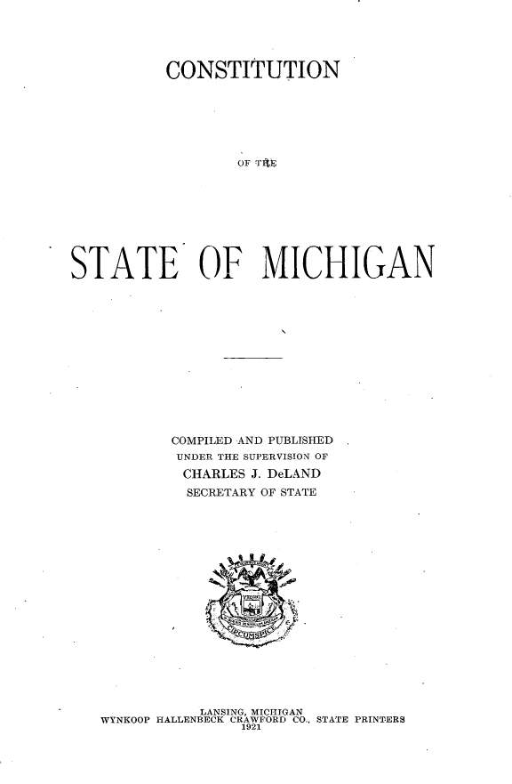 handle is hein.statecon/cstnstmi0001 and id is 1 raw text is: 





           CONSTITUTION







                   OF TfIE










STATE OF MICHIGAN


COMPILED AND PUBLISHED
UNDER THE SUPERVISION OF

CHARLES J. DeLAND
  SECRETARY OF STATE


           LANSING, MICHIGAN
WYNKOOP HALLENBECK CRAWFORD CO., STATE PRINTERS
                1921


