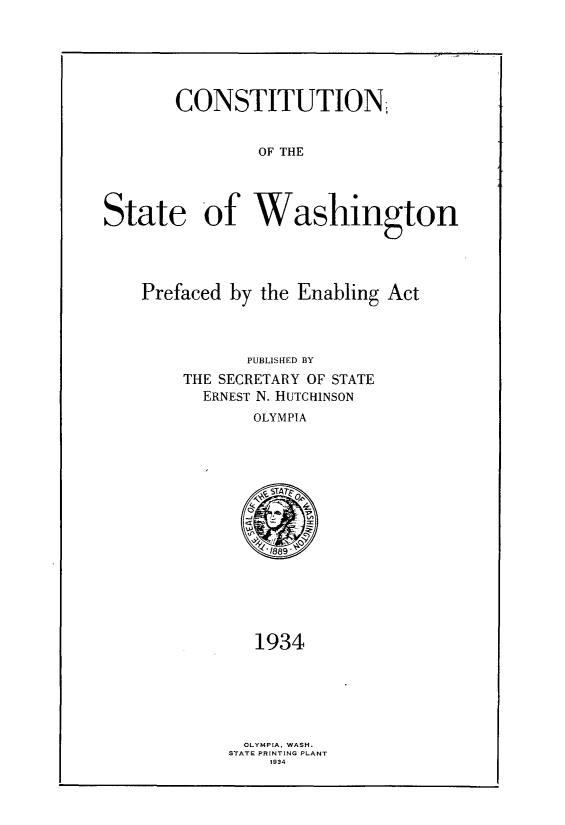 handle is hein.statecon/cstnstwpe0001 and id is 1 raw text is: 






        CONSTITUTION


                OF THE




State of Washington


Prefaced by the Enabling  Act




           PUBLISHED BY
    THE SECRETARY OF STATE
      ERNEST N. HUTCHINSON
            OLYMPIA





            SSTA70




              189






            1934







            OLYMPIA, WASH.
         STATE PRINT ING PLANT
             1 934


