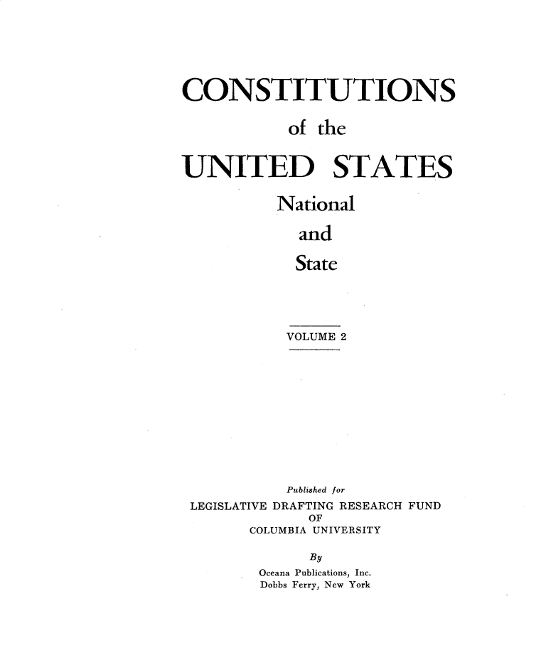 handle is hein.statecon/cstnusns0002 and id is 1 raw text is: 







CONSTITUTIONS


            of the



UNITED STATES


          National

             and


             State





           VOLUME 2













           Published for
 LEGISLATIVE DRAFTING RESEARCH FUND
              OF
       COLUMBIA UNIVERSITY

              By
        Oceana Publications, Inc.
        Dobbs Ferry, New York


