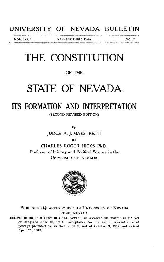 handle is hein.statecon/cstnvd0001 and id is 1 raw text is: 




UNIVERSITY


VOL. LXI


OF   NEVADA

NOVEMBER  1947


BULLETIN


No. 7


THE CONSTITUTION


                OF THE



 STATE OF NEVADA


ITS   FORMATION AND INTERPRETATION
               (SECOND REVISED EDITION)

                        By
              JUDGE  A. J. MAESTRETTI
                        and
            CHARLES  ROGER  HICKS, Ph.D.
        Professor of History and Political Science in the
                UNIVERSITY OF NEVADA










    PUBLISHED QUARTERLY BY THE UNIVERSITY OF NEVADA
                   RENO, NEVADA
Entered in the Post Office at Reno, Nevada, as second-class matter under Act
   of Congress, July 16, 1894. Acceptance for mailing at special rate of
   postage provided for in Section 1103, Act of October 3, 1917, authorized
   April 21, 1919.


