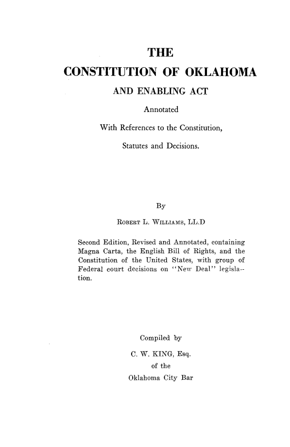 handle is hein.statecon/cstokea0001 and id is 1 raw text is: 





                     THE

CONSTITUTION OF OKLAHOMA

            AND   ENABLING ACT

                    Annotated

         With References to the Constitution,

               Statutes and Decisions.






                       By

             ROBERT L. WILLIAMS, LL.D

    Second Edition, Revised and Annotated, containing
    Magna Carta, the English Bill of Rights, and the
    Constitution of the United States, with group of
    Federal court decisions on New Deal legisla--
    tion.






                   Compiled by

                 C. W. KING, Esq.
                      of the
                Oklahoma City Bar


