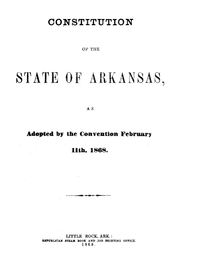 handle is hein.statecon/cststark0001 and id is 1 raw text is: 



        CONSTITUTION




                OF THE






STATE OF ARKANSAS,





                 AS


Adopted by the Convention February-


           Ut1b4 1SGS.


      LITTLE ROCK, ARK.:
RUBLICAN STEAM BOOK AND JOB -RINTING OFFIPM.
          1868.


