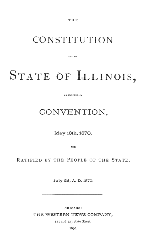 handle is hein.statecon/cststila0001 and id is 1 raw text is: 



THE


      CONSTITUTION









STATE OF ILLINOIS,



              AS AbO0PTED ON




        CONVENTION,




            May 13th, 1870,


                A ND


  RATIFIED BY THE PEOPLE OF THE STATE,




            July 2d, A. D. 1870,


        CHICAGO:

THFE WESTERN NEWS COMPANY,

      121 and 123 State Street.

          18o.


