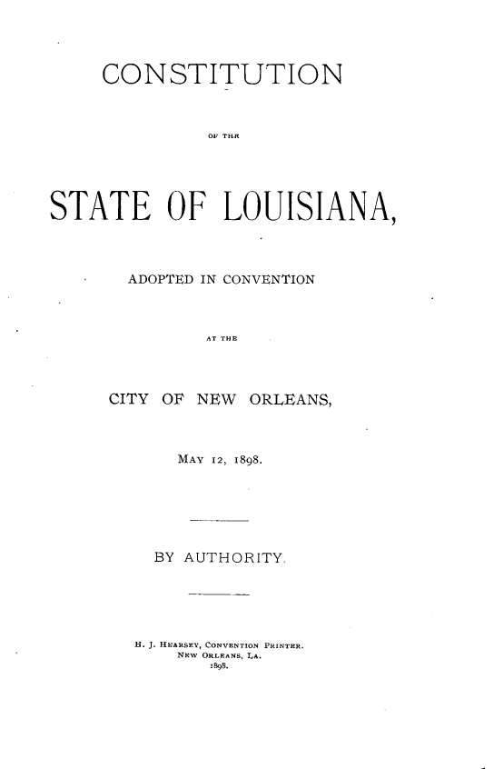 handle is hein.statecon/cststla0001 and id is 1 raw text is: 




     CONSTITUTION



               AOF THE





STATE OF LOUISIANA,


ADOPTED IN CONVENTION



        AT THE


CITY OF


NEW ORLEANS,


    MAY 12, I898.






  BY AUTHORITY.





H. J. HEARSEY, CONVENTION PRINTER.
    NEW ORLEANS, LA.
       1998.


