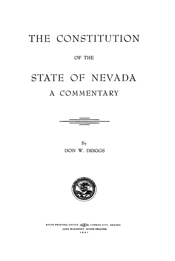 handle is hein.statecon/cststnvc0001 and id is 1 raw text is: 






THE CONSTITUTION


             OF THE



 STATE OF NEVADA


A  COMMENTARY


     By
DON W. DRIGGS


STATE PRINTING OFFICE   CARSON CITY, NEVADA
     JACK McCARTHY, STATE PRINTER
         1961


