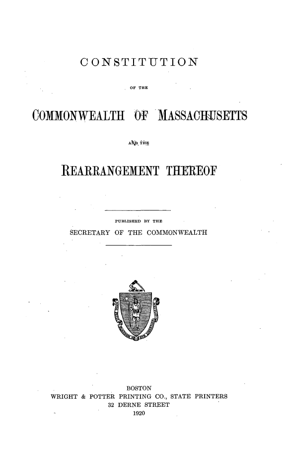 handle is hein.statecon/csttcwma0001 and id is 1 raw text is: 








         CONSTITUT ION


                  OF THE




COMMONWEALTH OF MASSACHIISETTS


                  AV ,pTHE


REARRANGEMENT THEREOF






          PUBLISHED BY THE

  SECRETARY OF THE COMMONWEALTH


              BOSTON
WRIGHT & POTTER PRINTING CO., STATE PRINTERS
           32 DERNE STREET
               1920


