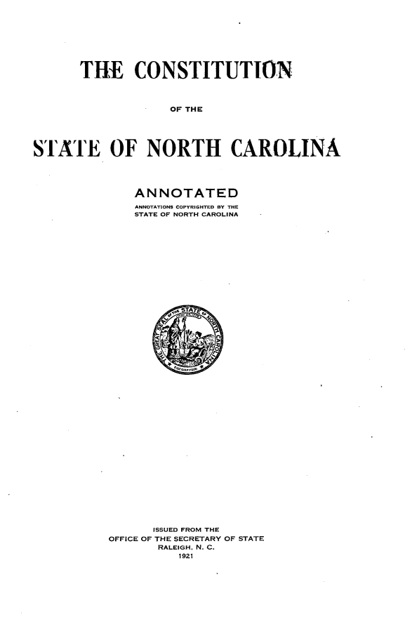 handle is hein.statecon/csttnca0001 and id is 1 raw text is: 









       THE CONSTITUTION




                   OF THE





STATE OF NORTH CAROLINA


ANNOTATED
ANNOTATIONS COPYRIGHTED BY THE
STATE OF NORTH CAROLINA


      ISSUED FROM THE
OFFICE OF THE SECRETARY OF STATE
       RALEIGH, N. C.
          1921



