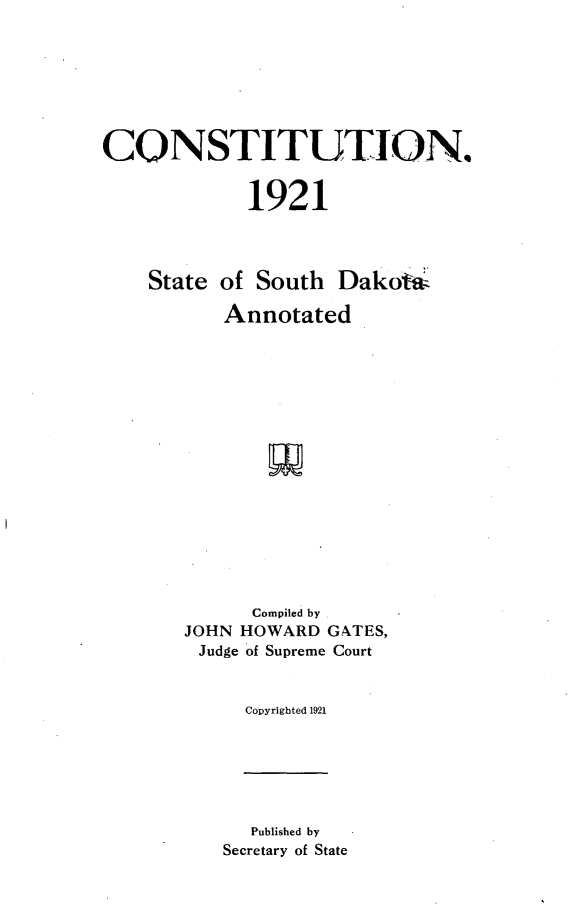 handle is hein.statecon/csttnsd0001 and id is 1 raw text is: 







CONSTITUTION.


             1921




    State of South Dakoiw

          Annotated

















             Compiled by
       JOHN HOWARD GATES,
       Judge of Supreme Court


            Copyrighted 1921


  Published by
Secretary of State


