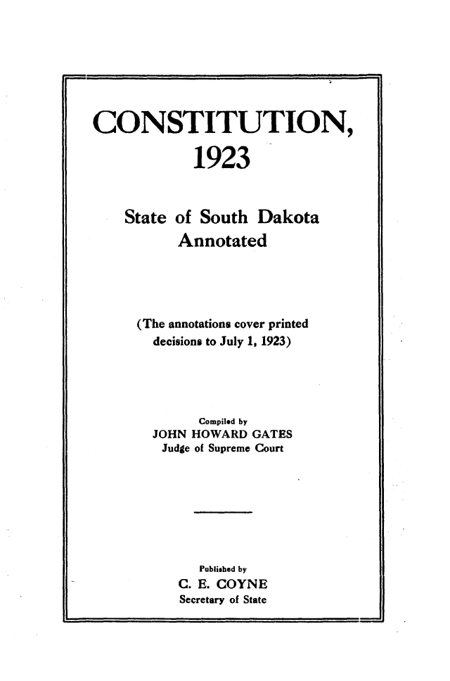 handle is hein.statecon/csttnsdka0001 and id is 1 raw text is: 







CONSTITUTION,

             1923



    State of South Dakota
           Annotated





      (The annotations cover printed
        decisions to July 1, 1923)




             Compiled by
        JOHN HOWARD GATES
        Judge of Supreme Court







             Published by
           C. E. COYNE
           Secretary of State


