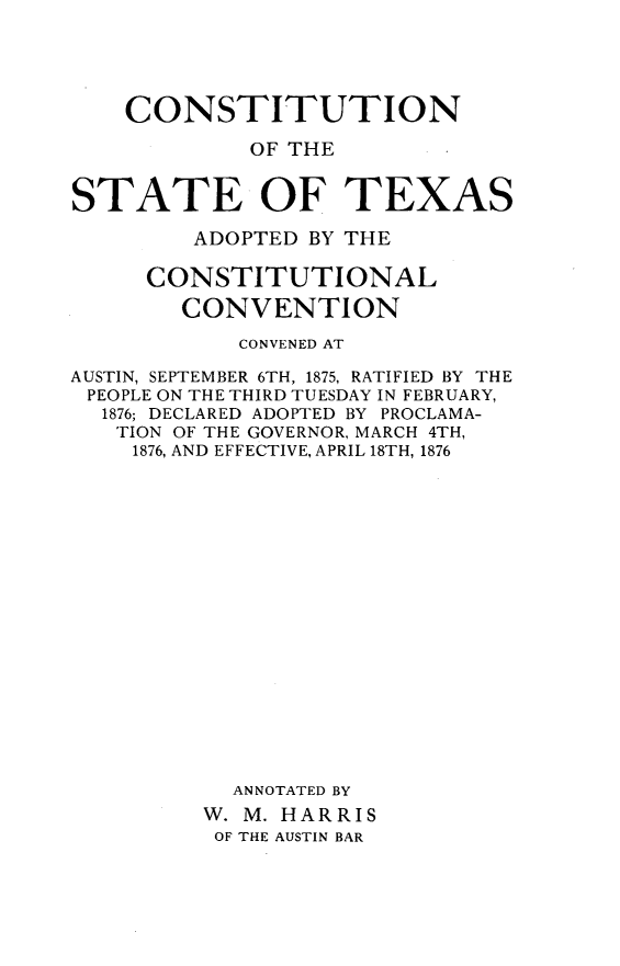 handle is hein.statecon/csuiontx0001 and id is 1 raw text is: 





    CONSTITUTION

             OF THE


STATE OF TEXAS

         ADOPTED BY THE

     CONSTITUTIONAL

        CONVENTION

            CONVENED AT

AUSTIN, SEPTEMBER 6TH, 1875, RATIFIED BY THE
PEOPLE ON THE THIRD TUESDAY IN FEBRUARY,
  1876; DECLARED ADOPTED BY PROCLAMA-
  TION OF THE GOVERNOR, MARCH 4TH,
    1876, AND EFFECTIVE, APRIL 18TH, 1876



















           ANNOTATED BY
         W. M. HARRIS
         OF THE AUSTIN BAR


