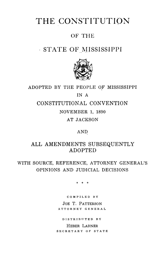 handle is hein.statecon/ctuionms0001 and id is 1 raw text is: 


THE CONSTITUTION


          OF THE


  STATE OF MISSISSIPPI


   ADOPTED BY THE PEOPLE OF MISSISSIPPI
                 IN A

      CONSTITUTIONAL CONVENTION
            NOVEMBER 1, 1890
              AT JACKSON

                 AND

    ALL AMENDMENTS SUBSEQUENTLY
               ADOPTED

WITH SOURCE, REFERENCE, ATTORNEY GENERAL'S
      OPINIONS AND JUDICIAL DECISIONS

                 4 4 4


              COMPILED BY
              JOE T. PATTERSON
            ATTORNEY GENERAL


  DISTRIBUTED  BY
  HEBER LADNER
SECRETARY OF STATE


