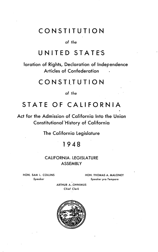 handle is hein.statecon/cudiostca0001 and id is 1 raw text is: 





CONSTITUTION

          of the

UNITED STATES


  laration of Rights, Declaration of Independence
          Articles of Confederation

        CONSTITUTION

                  of the

  STATE OF CA.LIFORNIA

Act for the Admission of California Into the Union
      Constitutional History of California

          The California Legislature

                 1948

          CALIFORNIA. LEGISLATURE
                ASSEMBLY


HON. SAM L. COLLINS
    Speaker


           HON. THOMAS A. MALONEY
             Speaker pro Tempore
ARTHUR A.,OHNIMUS
   Chief Clerk





         Z 0o


