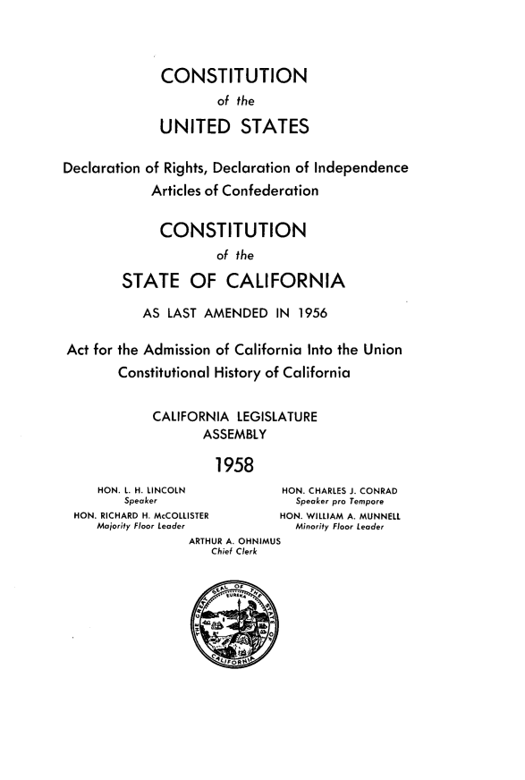 handle is hein.statecon/cusdonca0001 and id is 1 raw text is: 



              CONSTITUTION
                      of the

              UNITED STATES

Declaration of Rights, Declaration of Independence
             Articles of Confederation


             CONSTITUTION
                      of the

        STATE OF CALIFORNIA

           AS LAST AMENDED IN 1956

Act for the Admission of California Into the Union
        Constitutional History of California


             CALIFORNIA LEGISLATURE
                    ASSEMBLY

                      1958
     HON. L. H. LINCOLN        HON. CHARLES J. CONRAD
         Speaker                 Speaker pro Ternpore
 HON. RICHARD H. McCOLLISTER   HON. WILLIAM A. MUNNELL
     Majority Floor Leader       Minority Floor Leader
                  ARTHUR A. OHNIMUS
                     Chief Clerk


