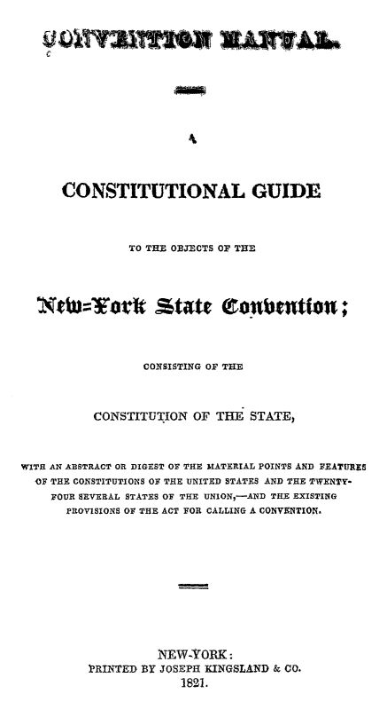 handle is hein.statecon/cvmguony0001 and id is 1 raw text is: 



C











  CONSTITUTIONAL GUIDE


                TO THE OBJECTS OF THE










                  CONSISTING OF THE




           CONSTITUTION OF THE STATE,



WITH AN ABSTRACT OR DIGEST OF THE IATERIAL POINTS AND FEATURES
  OF THE CONSTITUTIONS OF THE UNITED STATES AND THE TWENTY-
    FOUR SEVERAL STATES OF THE UNION,-AND THE EXISTING
       PROVISIONS OF THE ACT FOR CALLING A CONVXNTION,













                    iNEW-YORK :
          PRINTED BY JOSEPH KINGSLAND & C0.
                        1821.


