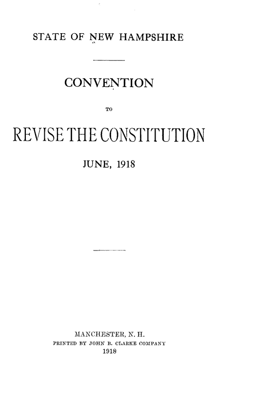 handle is hein.statecon/cvntrvst0001 and id is 1 raw text is: 


STATE OF NEW HAMPSHIRE


        CONVENTION


               TO


REVISE THE CONSTITUTION


     JUNE, 1918


















   MAN CHESTER, N. H.
PRINhTED BY JOHN B. CIARKE COfMPANY
        1918



