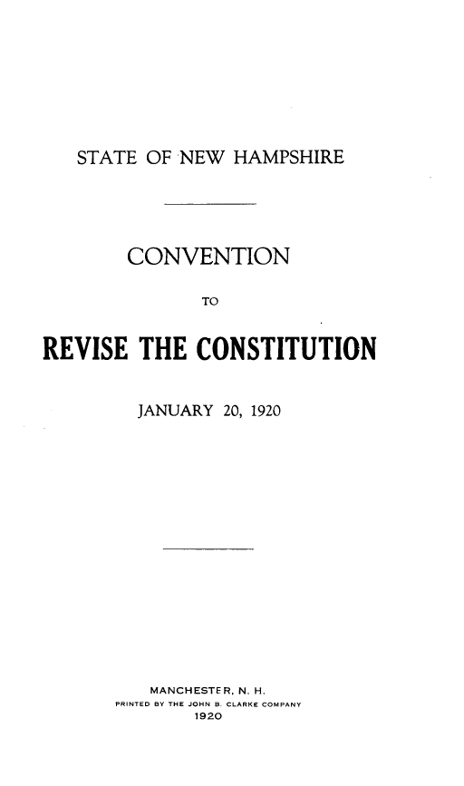 handle is hein.statecon/cvntrvstj0001 and id is 1 raw text is: 









   STATE  OF NEW  HAMPSHIRE






        CONVENTION


               TO



REVISE   THE   CONSTITUTION


  JANUARY 20, 1920


















  MANCHESTER, N. H.
PRINTED BY THE JOHN B. CLARKE COMPANY
        1920


