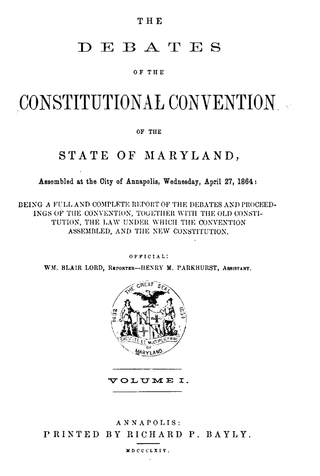 handle is hein.statecon/dbcosvmd0001 and id is 1 raw text is: 

THE


          DEBATES


                    OF THE



CONSTITUTIONAL CONVENTION,


                    OF TIE


STATE


OF MARYLAND,


   Assembled at the City of Annapolis, Wednesday, April 27, 1864:


BEING A FULL AND COMPLETE REPORT OF THE DEBATES AND PIROCEED-
   INGS OF THE CONVENTION, TOUETIIEIl WITH TIlE OLD CONSTI-
      TUTION, THE LAW UNDER WHICH THE CONVENTION
        ASSEMBLED, AND TilE NEW CONSTITUTION.


                   OFF I CIAL:
    WM. BLAIR LORD, RrORTR-IIENRY M. PARKHURST, ASSISTANT.


           VQLUM~vE I.




           ANNA PO  1IS:
PRINTED BY RICHARD P. BAYLY.

              MDCCCLXIV.


