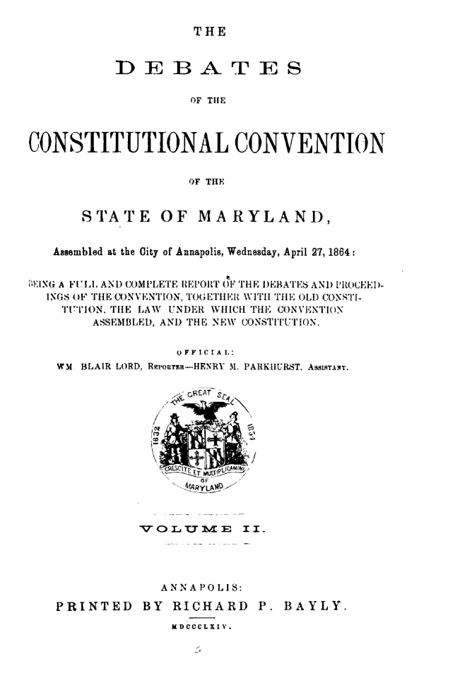 handle is hein.statecon/dbcosvmd0002 and id is 1 raw text is: 

THE


           DEBATES


                    OF TIlE



CONSTITUTIONAL CONVENTION


                    OF THE


       STATE OF MARYLAND,


   Asembled at the Oity of Annapolis, Wednesday, April 27, 1864:


'-EING A FUtI. ANtD COMPLETE REPORT OF THE DEBATES AND PROCEED-
  INGS OF THE C)NVENTION, TO(ETHE[ WITH THE OLD CONST[-
    TUTION. THE LAW UNDER WHICH THE CONVENTION
        ASSEMBLED, AND THE NEW CONSTITUTION.


                  OFFICIAL:
   WM BLAIR LORD, RgPouTZx-HENRY M1. PARKHURST. ASSISTANT.


4ARYLA01 -1


          VOLTME I I




             ANNAPOLIS:

PRINTED BY RICHARD P. BAYLY.

              l DCCCLXI V.


