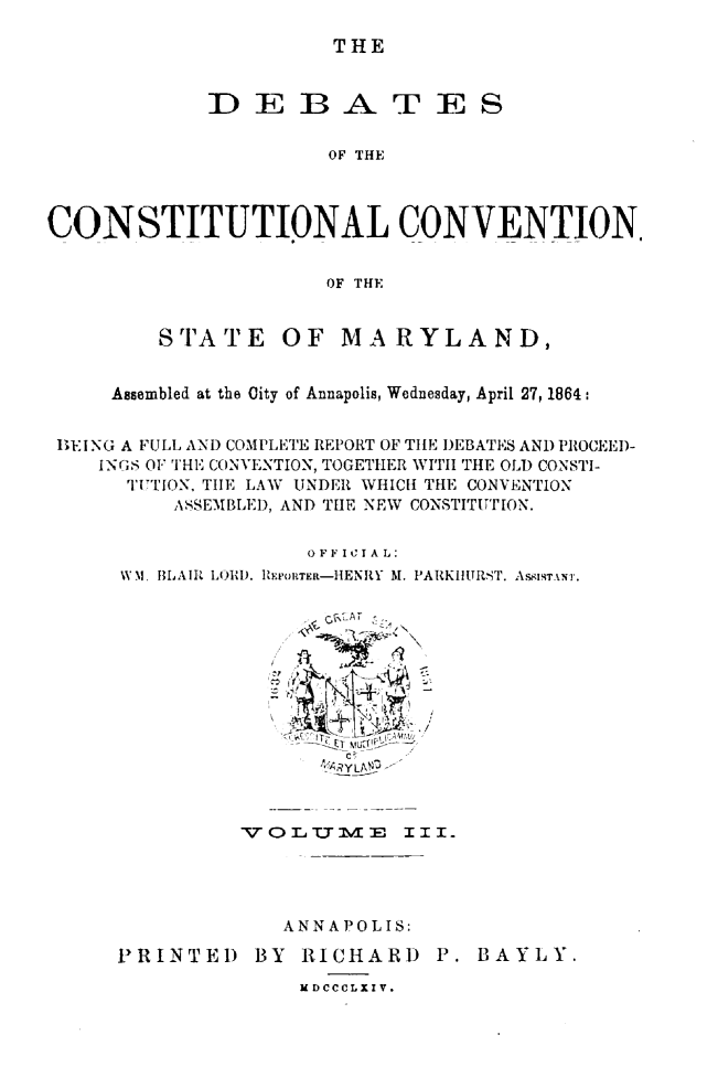 handle is hein.statecon/dbcosvmd0003 and id is 1 raw text is: 

THE


)EBA


TES


OF THE


CONSTITUTIONAL CONVENTION


                      OF THE


STA TE


OF MARYLAND,


    Assembled at the City of Annapolis, Wednesday, April 27, 1864:


BEING A FULL AND COMPLETE REPORT OF TILE DEBATES AND PROCEED-
   iNGS OF THE CONVENTION, TOGETHER WITH TIE OLD CONSTI-
      TITTION, TIE LAW UNDER WHICH THE CONVENTION
         ASSEMBLED, AND THE NEW CONSTITUTION.

                    OFF I C I A L:
     W M. BLAIR LOIII). IRRTER-HENRY M. PARKLItURST. Ac.IRTAN1.


.  RY LMo-


VOL1-U MIF,


III-


A N N A P 0 L I S:


PRINTED BY RICHARD P.
              MDCCCLXIV.


BAYLY.


