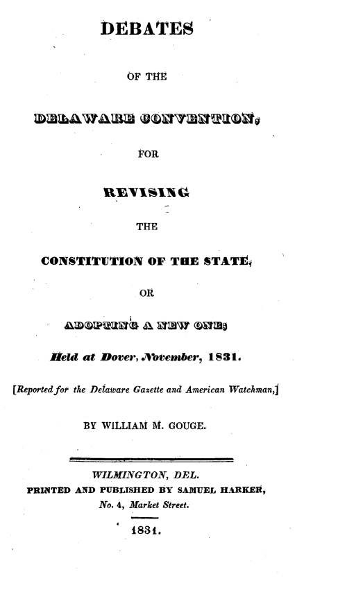 handle is hein.statecon/dbdewcv0001 and id is 1 raw text is: 

             DEBATES



                 OF THE






                   FOR






                   THE


    CONSTITUTION OF THE STATEj


                   OR





     Held at Dover, .bvenber, 1 S3 1.


[Reported for the Deiamare Gazette and American WatchmanI


           BY WILLIAM M. GOUGE.



           WILMINGTON, DEL.
  PRIINTED AND PUBLISHED BY SAMUEL HARKER,
             No. 4, Market Street.

                  1831.


