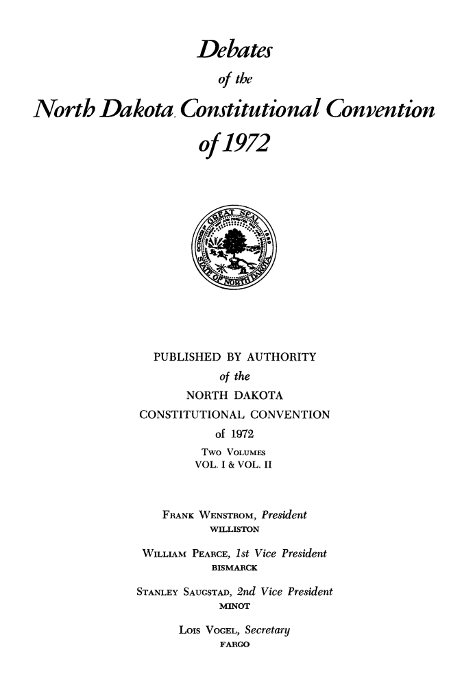 handle is hein.statecon/dbnkdcv0001 and id is 1 raw text is: 


                       Debates

                          of the


North Dakota, Constitutional Convention


                       of  1972





                           M.*










                 PUBLISHED BY AUTHORITY
                          of the
                      NORTH DAKOTA
               CONSTITUTIONAL  CONVENTION
                          of 1972
                        Two VOLUMES
                        VOL. I & VOL. II



                  FRANK WENSTROM, President
                         WILLISTON

               WILLIAM PEARCE, 1st Vice President
                         BISMARCK

               STANLEY SAUGSTAD, 2nd Vice President
                          MINOT

                     Lois VOGEL, Secretary
                          FARGO


