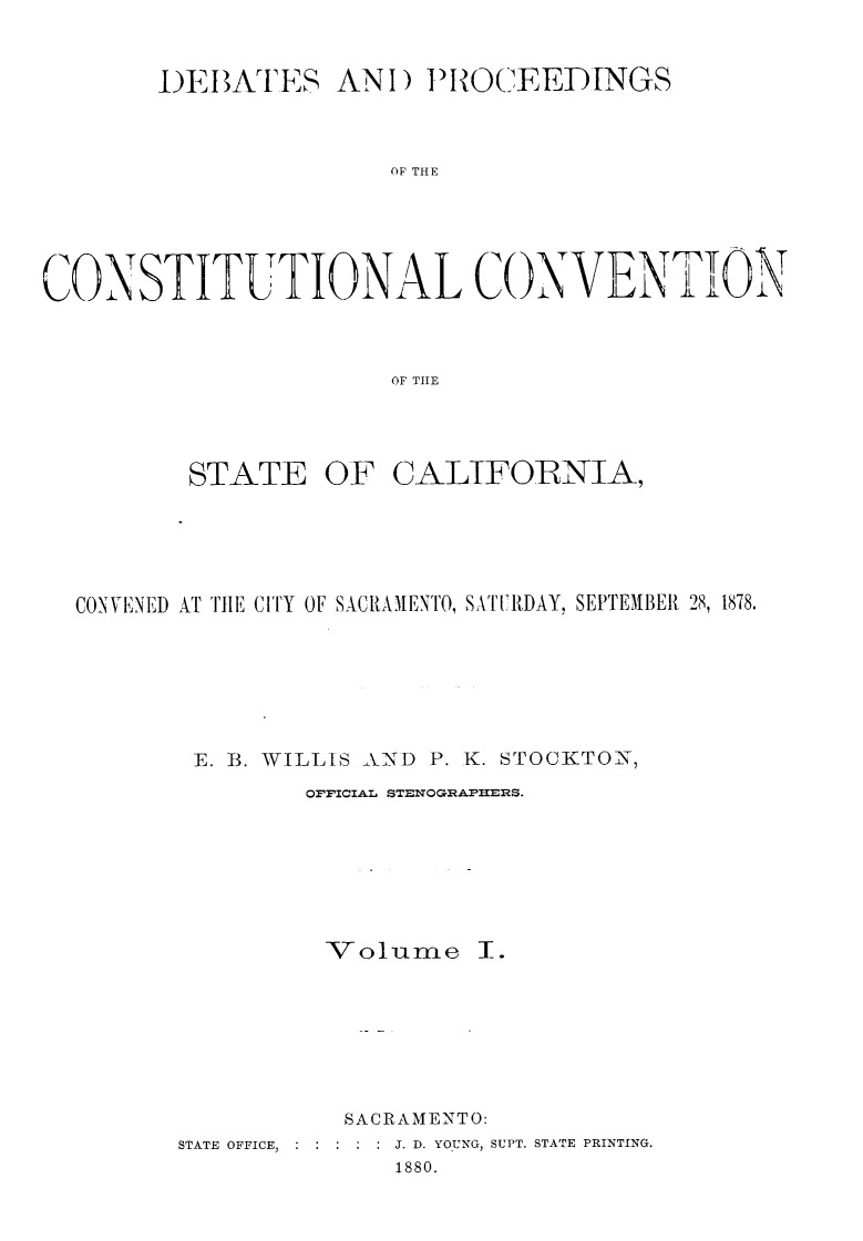 handle is hein.statecon/dbpcosvca0001 and id is 1 raw text is: 



       DEJATES AN!) PROCEEDINGS



                      OF THE






CONSTITUTIONAL COXNVENTION



                      OF TILE


       STATE OF CALTFORNIA,






CONVENIED AT THE CITY OF SACIRAMENTO, SAT.IRDAY, SEPTEMBER 28, 1878.







       E. 3. WILLIS AND P. K. STOCKTON7
               OFFICIAIL STENOGRAPHERS.








               -Volume I.








                 SACRAMENTO:


STATE OFFICE,


.J. D. YO.UNG, SUPT. STATE PRINTING.
      1880.



