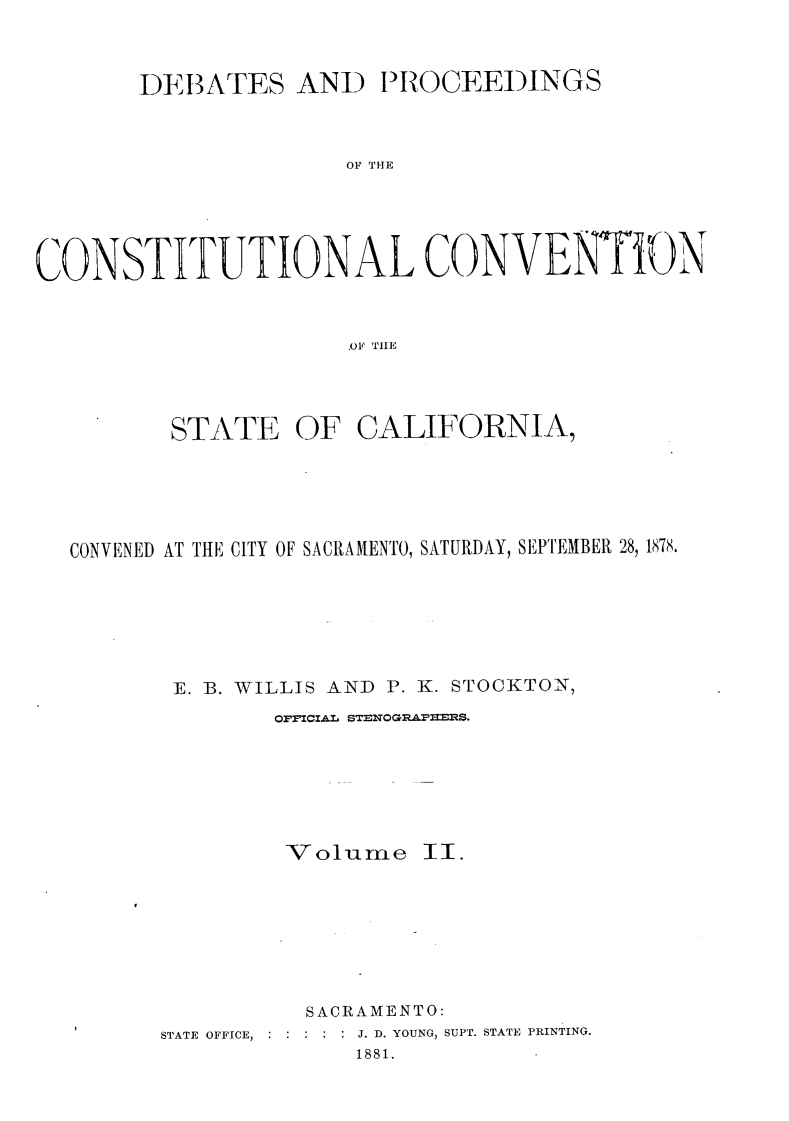 handle is hein.statecon/dbpcosvca0002 and id is 1 raw text is: 



       DEBATES AND IROCEE)INGS



                      OF THE





CONSTITUTIONAL CONVENTiON



                      .OF TIlE


       STATE OF CALIFORNIA,






CONVENED AT THE CITY OF SACRAMENTO, SATURDAY, SEPTEMBER 28, 1878.







       E. B. WILLIS AND P. K. STOCKTON,
              OFFICIAl STENOGQRAII .lS.







              Volumne    II.








                 SACRAMENTO:
      STATE OFFICE,  :  :  :  :  : J. D. YOUNG, SUPT. STATE PRINTING.
                    1881.


