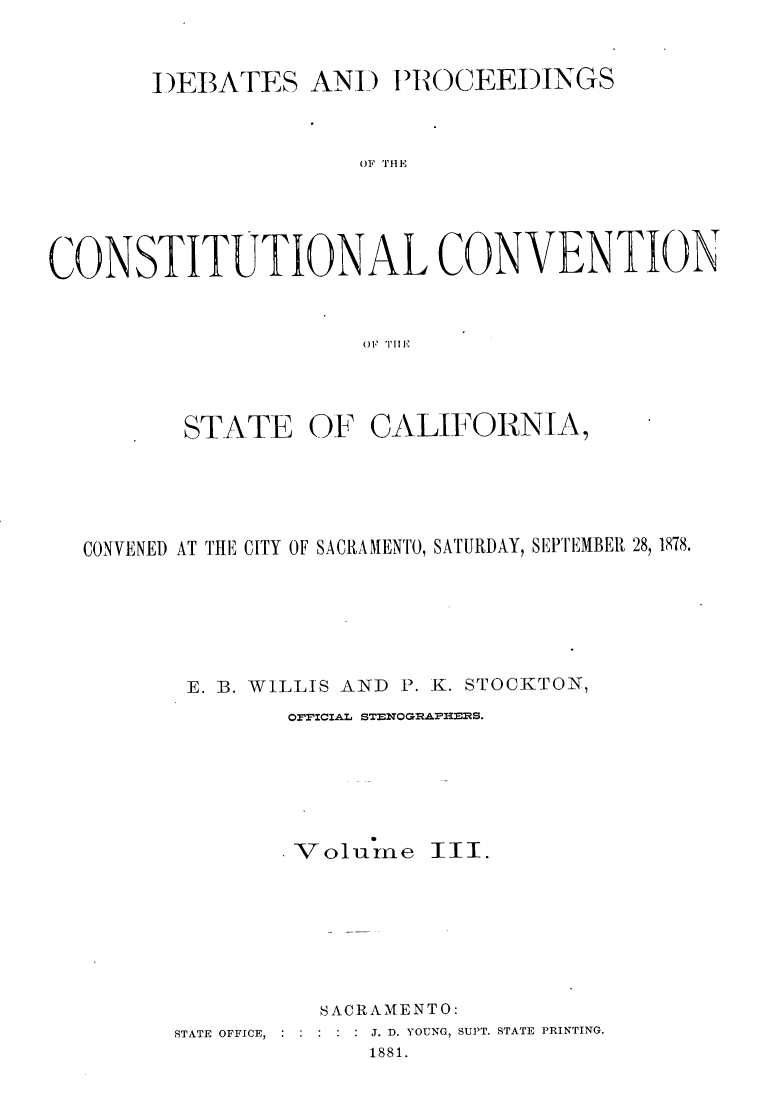 handle is hein.statecon/dbpcosvca0003 and id is 1 raw text is: 



       I)EBATES AND t PROCEEDINGS



                     OF THE





CONSTITUTIONAL CONVENTION



                      O)FT


       STATE OF CALIFORNIA,





CONVENED AT THE CITY OF SACRAAMENTO, SATURDAY, SEPTEMBER 28, 1878.






       E. ]B. WILLIS AND P. K. STOCKTON,
              OFFICIAL STENOGIPHS.


V olUIne


III.


          SACRAMENTO:
STATE OFFICE, : :        J. D. YOUNG, SUPT. STATE PRINTING.
             1881.


