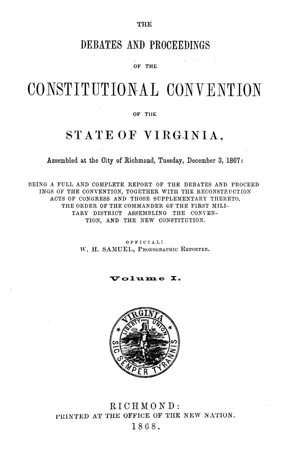handle is hein.statecon/dbpctva0001 and id is 1 raw text is: 


THE


           DEBATES   AND  PROCEEDINGS


                      OF THE



CONSTITUTIONAL CONVENTION


                      OF THE



        STATE OF VIRGINIA,



    Assembled at the City of Richmond, Tuesday, December 3, 1867:



BEING A FULL AND COMPLETE REPORT OF THE DEBATES AND PROCEED
  INGS OF THE CONVENTION, TOGETHER WITH THE RECONSTRUCTION
     ACTS OF CONGRESS AND THOSE SUPPLEMENTARY THERETO,
       THE ORDER OF THE COMMANDER OF THE FIRST MILI-
         TARY DISTRICT ASSEMBLING THE CONVEN-
            TION, AND THE NEW CONSTITUTION.


                     0 FF I C IA L:
           W. H1. SAMUEL, PHONOGRAPIC REPORTER.



                 T7 o  tun.me I .


           RICHMOND:
PRINTED AT THE OFFICE OF THE
                1868.


NEW NATION.


