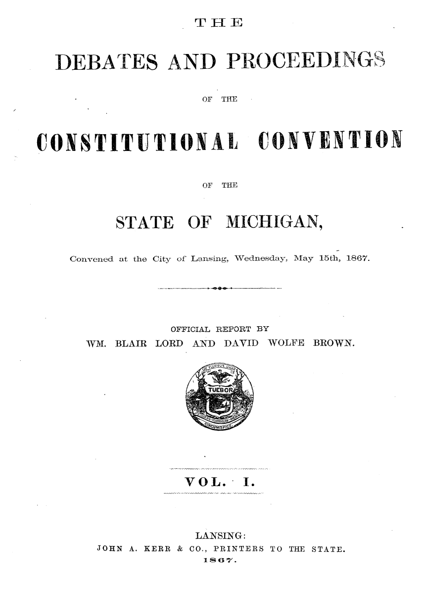 handle is hein.statecon/dbprcsvt0001 and id is 1 raw text is: 
T1IE


DEBATES AND PROCEEDINGS


                 OF THE


CONSTITUTIONAL


CONVENTION


               OF THE



     STATE OF MICHIGAN,


Convened at the City of Lansing, Wednesday, May 15th, 1867.


OFFICIAL REPORT BY


WM. BLAIR LORD AND DAVID


WOLFE BROWN.


             TUEBO








          VOL.   I.




          LANSING:
JOHN A. KERR & CO., PRINTERS TO THE STATE.
            1807.


