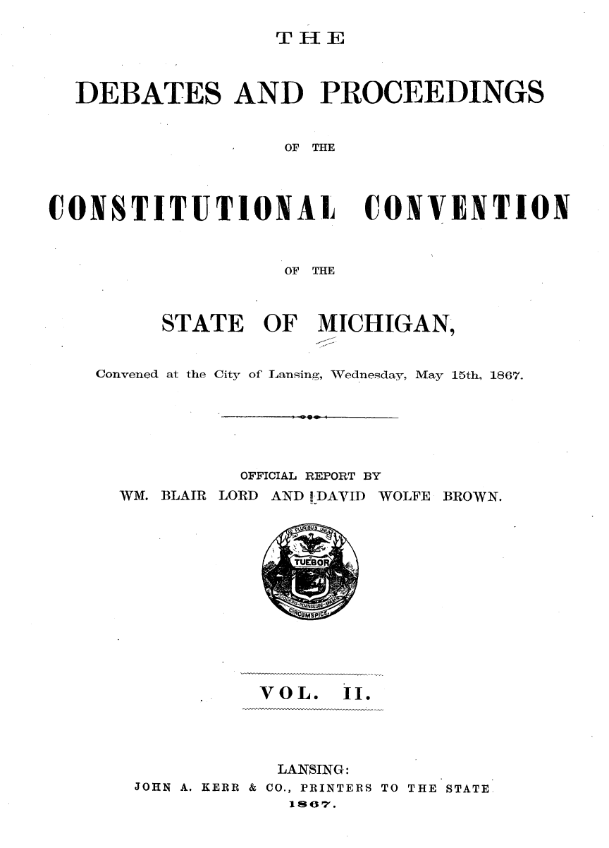 handle is hein.statecon/dbprcsvt0002 and id is 1 raw text is: 

THE


DEBATES AND PROCEEDINGS


                 OF THE


CONSTITUTIONAL


CONVENTION


               OF THE



     STATE   OF   MICHIGAN,


Convened at the City of Lansing, Wednesday, May 15th, 1867.


OFFICIAL REPORT BY


WM. BLAIR LORD AND 1,DAVID


WOLFE BROWN.


'~NNuL


          VOL.   II.




          LANSING:
JOHN A. KERR & CO., PRINTERS TO THE STATE
            1s67.


