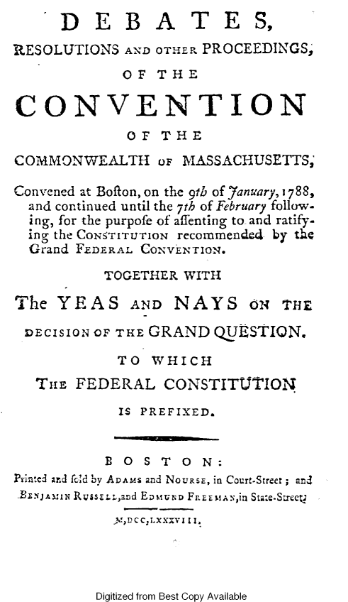 handle is hein.statecon/dbreopma0001 and id is 1 raw text is:      ID   E  B   A   T   E   St

RESOLUTIONS  AND OTHER PROCEEDINGS,
             OF  THE

CONVENTION
             OF   THE
COMMONWEALTH oF MASSACHUSETTS;

Convened at Bofton, on the 9th of Jfanuary, 1788,
  and continued until the 7th of February follow-
  ing, for the purpofe of affenting to and ratify-
  ing the CONrrUToN recommended by the
  Grand FEDERAL CONVENTION.
           TOGETHER WITH

The  YEAS AND NAYS ON THE

DECIS ION OF THE GRAND  QUESTION.

            TO  WHICH
   THE FEDERAL CONSTITUTION
             IS PREFIXED.


           B 0  S T 0 N:
Printed and fcld by ADAMS and NovasE, in Court-Streer; and
TLNJAMIN RuissLuand EnvwuND F.EumAs,in Statc-S&rce
            yVDCC2LXXxVI I I.


Digitized from Best Copy Available


