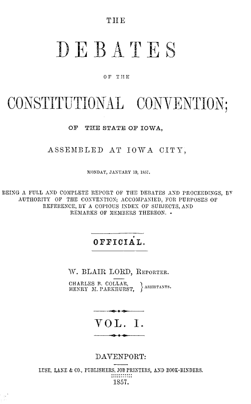 handle is hein.statecon/dbtciwa0001 and id is 1 raw text is: 

TIE


            DEBATES


                       OF THE



 CONSTITUTIONAL CONVENTION;


               OF  THE STATE OF IOWA,


          ASSEMBLED     AT  IOWA   CITY,


                   MONDAY, JANUARY 19, 1857.


BEING A FULL AND COMPLETE REPORT OF THE DEBATES AND PROCEEDINGS, BT
    AUTHORITY OF THE CONVENTION; ACCOMPANIED, FOR PURPOSES OF
         REFERENCE, BY A COPIOUS INDEX OF SUBJECTS, AND
               REMARKS OF MEMBERS THEREON.



                    OFFICIAL.



               AV. BLAIR LORD, REPORTER.

               CHARLES B. COLLAR,
               HENRY M1. PARKHURS TI ;ASSISTANTS.




                     VOL. I.




                     DAVENPORT:

        LIUSE, LANE & CO., PUBLISHERS, JOB PRINTERS, AND BOOK-BINDERS.

                         1857.


