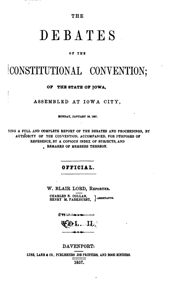 handle is hein.statecon/dbtciwa0002 and id is 1 raw text is: 


THE


           DEBATES


                      OF THE




 CONSTITUTIONAL CONVENTION;


              OF THE STATE OF IOWA,


         ASSEMBLED AT IOWA CITY,


                  MONDAY, JANUARY 19, 1817.


ING A FULL AND COMPLETE REPORT OF THE DEBATES AND PROCEEDINGS, BY
   AUTIfORITY OF THE CONVENTION; ACCOMPANIED, FOR PURPOSES OF
        REFERENCE, BY A COPIOUS INDEX OF SUBJECTS, AND
              REMARKS OF MEMBERS THEREON.


OFFICIAL.


       W. BLAIR LORD, REPORTER.
       CHARLES B. COLLAR.    A8ITANTU
       HENRY M. PARKHURST,     ,










             DAVENPORT:

LUSE, LANE & CO., PUBLISHERS JOB PRINTERS, AND BOOK-RINDERS.
                 1857.


