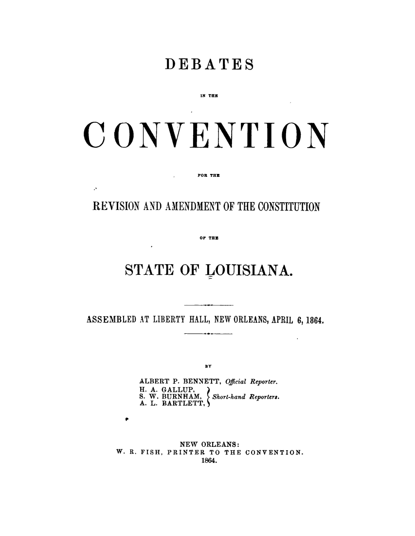 handle is hein.statecon/dccola0001 and id is 1 raw text is: 







             DEBATES



                   IN THE






CONVENTION



                I FOR THE



 REVISION AND AMENDMENT OF THE CONSTITUTION



                  OF THU




       STATE   OF  LOUISIANA.


ASSEMBLED AT LIBERTY HALL, NEW ORLEANS, APRIL 6, 1864.





                   BY

        ALBERT P. BENNETT, Official Reporter.
        H. A. GALLUP,
        S. W. BURNHAM, . Short-hand Reporters.
        A. L. BARTLETT,


0


          NEW ORLEANS:
W. R. FISH, PRINTER TO THE CONVENTION.
              1864.


