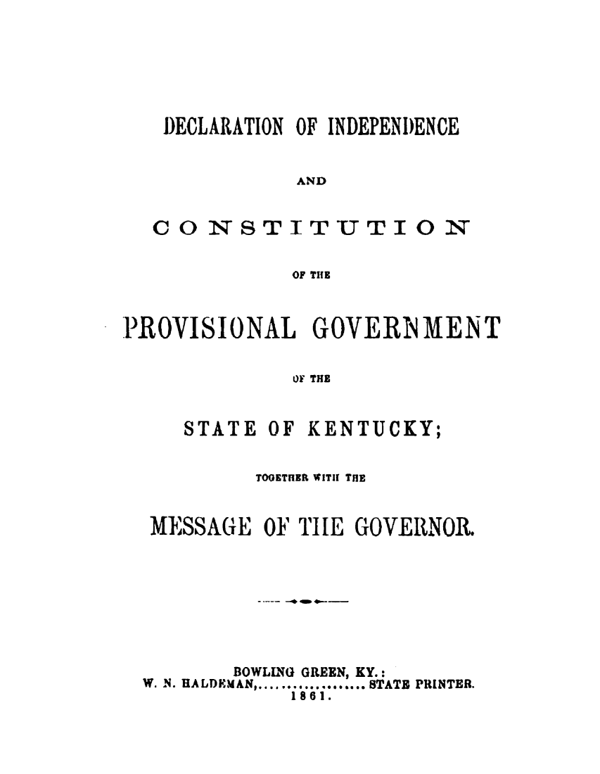handle is hein.statecon/dcicpvgky0001 and id is 1 raw text is: 







DECLARATION OF INDEPENDENCE


           AND


CONSTITUTION

           OF TIHE


PROVISIONAL GOVERN MENT


             OF THE


     STATE OF KENTUCKY;


           TOOETHER WITH THIE


  MESSAGE OF TlE GOVERNOR.









         BOWLLNG GREEN, KY.:
  W. N. RALDKMAN, ................... STATE PRINTER.
             1861.


