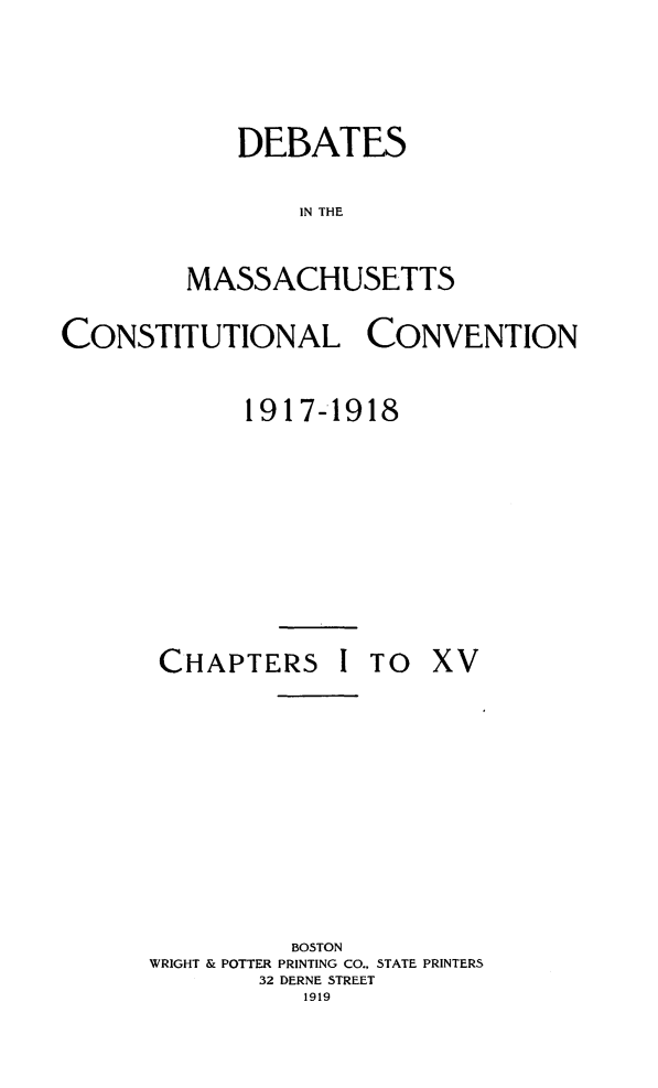 handle is hein.statecon/demacov0001 and id is 1 raw text is: 


    DEBATES
        IN THE

MASSACHUSETTS


CONSTITUTIONAL CONVENTION

             1917-1918


CHAPTERS


I TO  XV


          BOSTON
WRIGHT & POTTER PRINTING CO., STATE PRINTERS
        32 DERNE STREET
           1919


